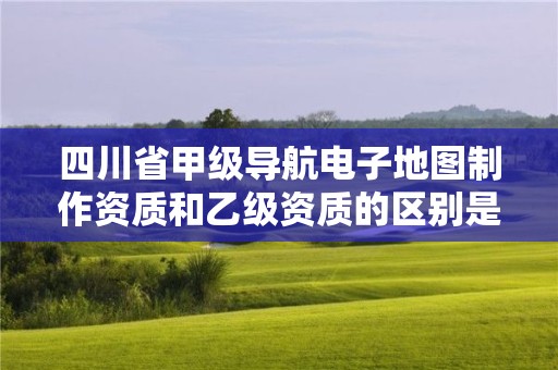 四川省甲级导航电子地图制作资质和乙级资质的区别是什么?