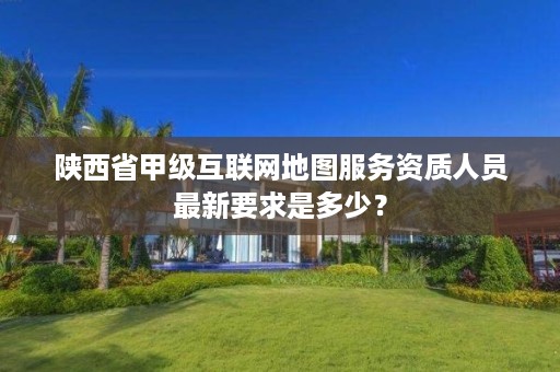 陕西省甲级互联网地图服务资质人员最新要求是多少?