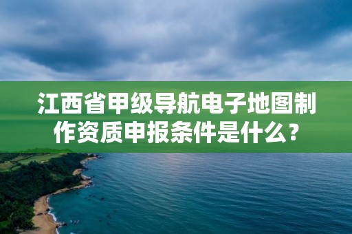 江西省甲级导航电子地图制作资质申报条件是什么?