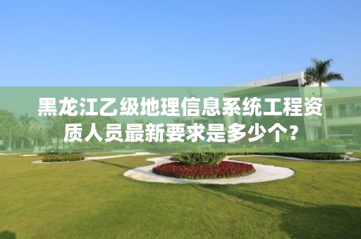 黑龙江乙级地理信息系统工程资质人员最新要求是多少个?