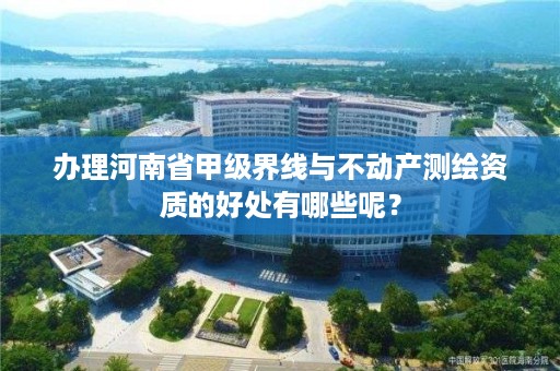 办理河南省甲级界线与不动产测绘资质的好处有哪些呢?