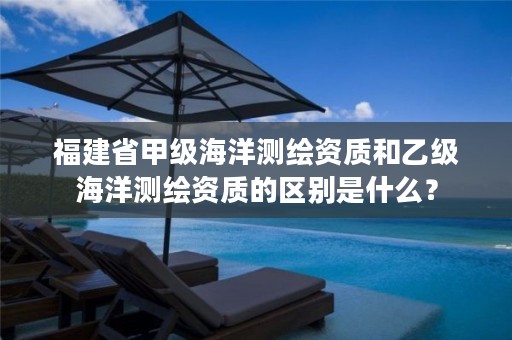 福建省甲级海洋测绘资质和乙级海洋测绘资质的区别是什么?