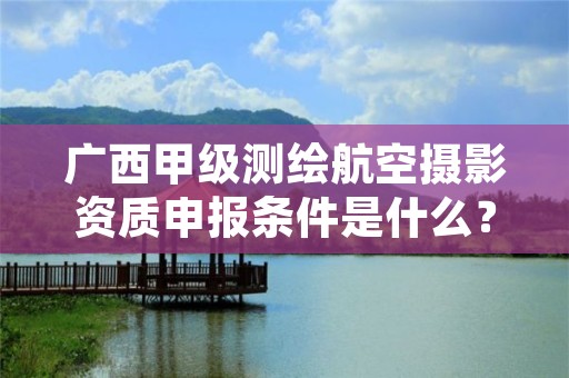 广西甲级测绘航空摄影资质申报条件是什么?