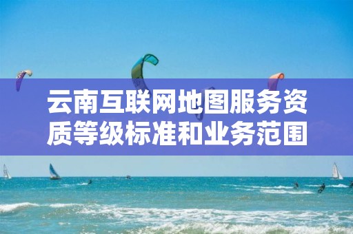 云南互联网地图服务资质等级标准和业务范围分别是什么？