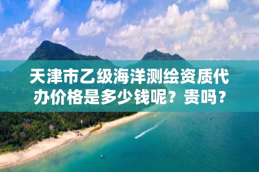天津市乙级海洋测绘资质代办价格是多少钱呢？贵吗？