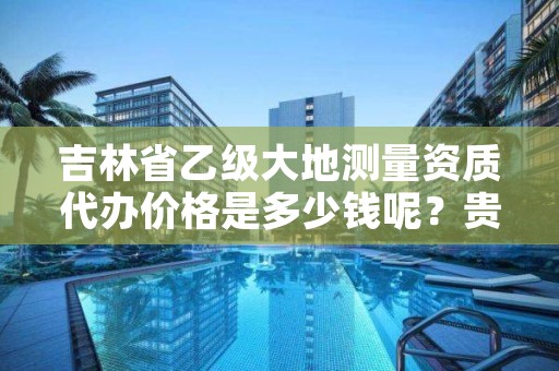 吉林省乙级大地测量资质代办价格是多少钱呢？贵吗？