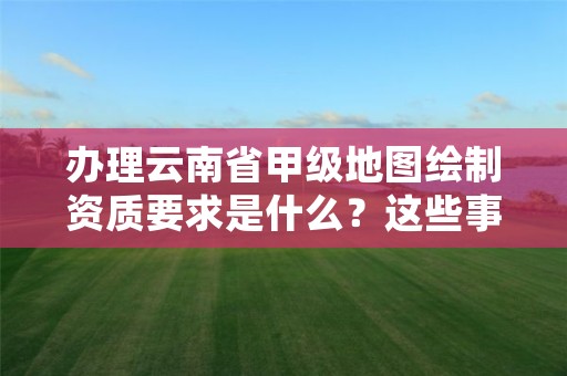 办理云南省甲级地图绘制资质要求是什么?这些事项得注意