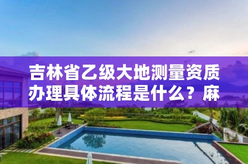 吉林省乙级大地测量资质办理具体流程是什么?麻烦吗?