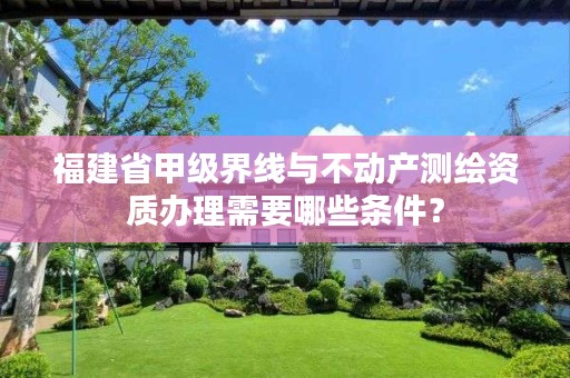 福建省甲级界线与不动产测绘资质办理需要哪些条件?