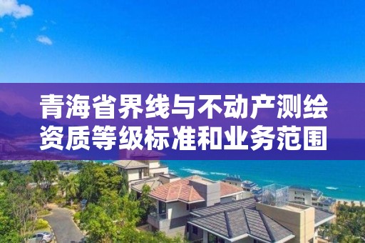 青海省界线与不动产测绘资质等级标准和业务范围分别是什么?