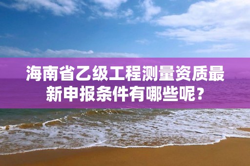 海南省乙级工程测量资质最新申报条件有哪些呢?