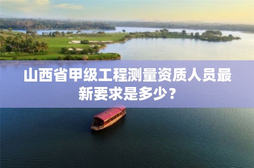 山西省甲级工程测量资质人员最新要求是多少?