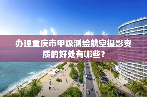 办理重庆市甲级测绘航空摄影资质的好处有哪些?