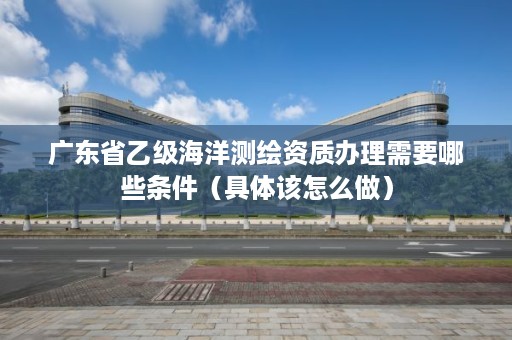 广东省乙级海洋测绘资质办理需要哪些条件（具体该怎么做）