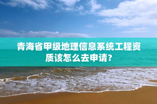 青海省甲级地理信息系统工程资质该怎么去申请？
