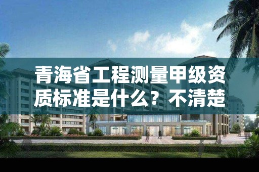 青海省工程测量甲级资质标准是什么？不清楚得抓紧看