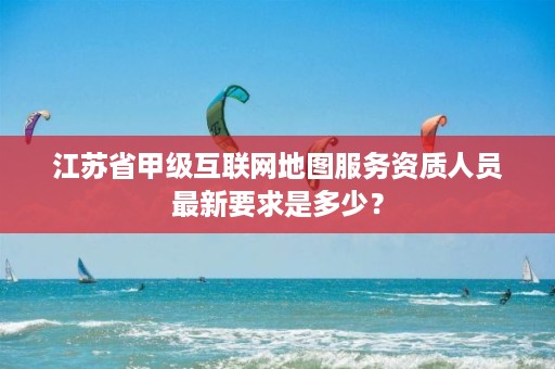 江苏省甲级互联网地图服务资质人员最新要求是多少?