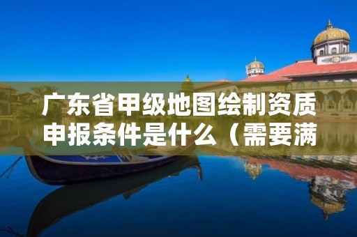 广东省甲级地图绘制资质申报条件是什么（需要满足这些条件）