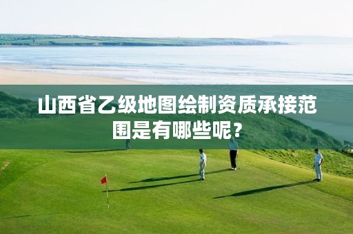 山西省乙级地图绘制资质承接范围是有哪些呢?