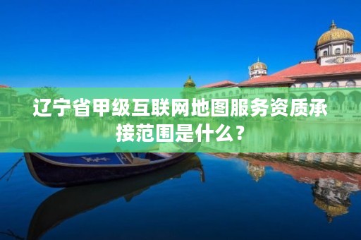 辽宁省甲级互联网地图服务资质承接范围是什么?
