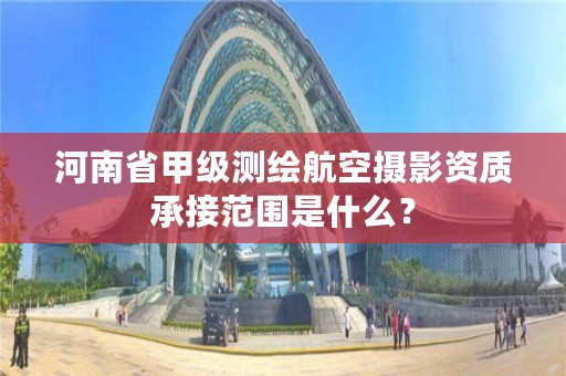 河南省甲级测绘航空摄影资质承接范围是什么?