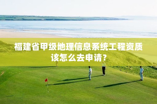 福建省甲级地理信息系统工程资质该怎么去申请?