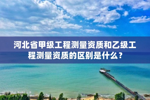 河北省甲级工程测量资质和乙级工程测量资质的区别是什么?