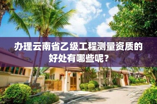 办理云南省乙级工程测量资质的好处有哪些呢?