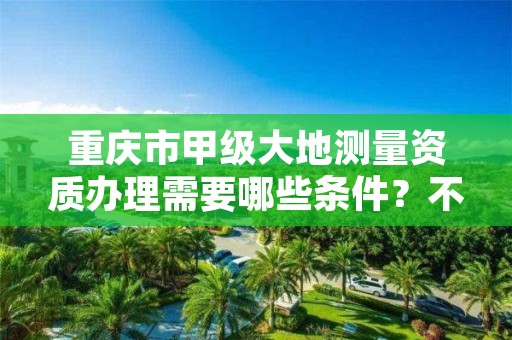 重庆市甲级大地测量资质办理需要哪些条件?不容错过!