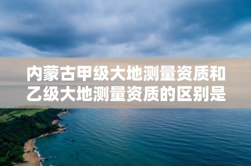 内蒙古甲级大地测量资质和乙级大地测量资质的区别是什么？