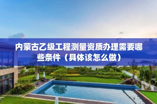 内蒙古乙级工程测量资质办理需要哪些条件（具体该怎么做）