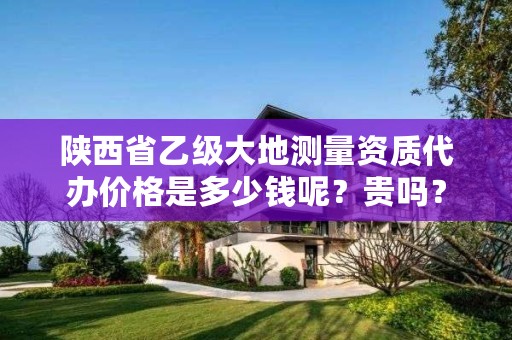 陕西省乙级大地测量资质代办价格是多少钱呢？贵吗？