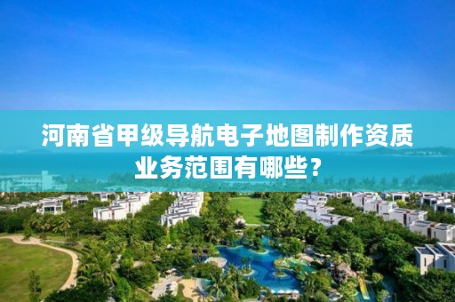 河南省甲级导航电子地图制作资质业务范围有哪些？