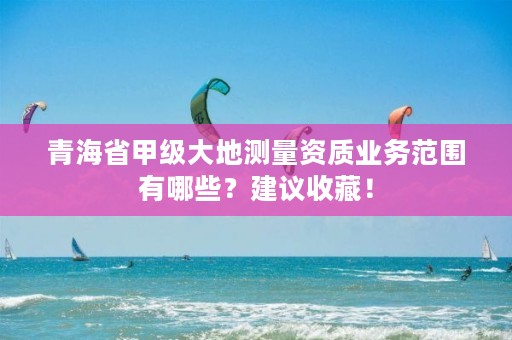 青海省甲级大地测量资质业务范围有哪些?建议收藏!