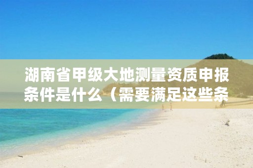 湖南省甲级大地测量资质申报条件是什么(需要满足这些条件)