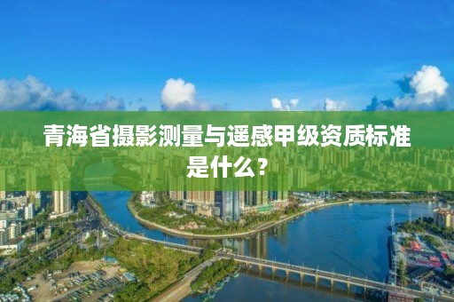 青海省摄影测量与遥感甲级资质标准是什么？