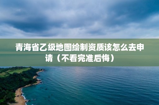 青海省乙级地图绘制资质该怎么去申请（不看完准后悔）
