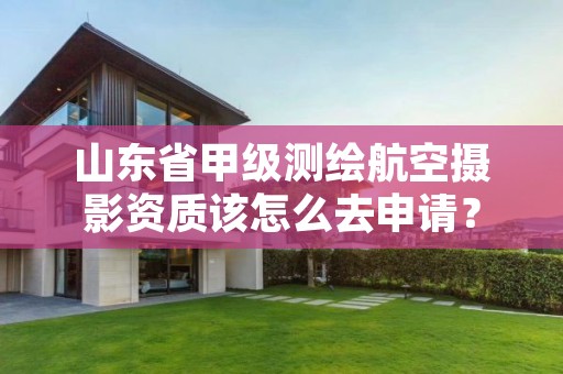 山东省甲级测绘航空摄影资质该怎么去申请?