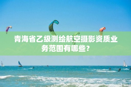 青海省乙级测绘航空摄影资质业务范围有哪些?