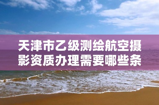 天津市乙级测绘航空摄影资质办理需要哪些条件?