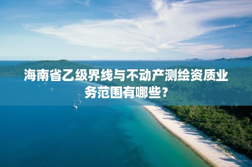 海南省乙级界线与不动产测绘资质业务范围有哪些？