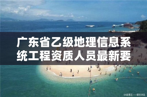 广东省乙级地理信息系统工程资质人员最新要求是多少个?