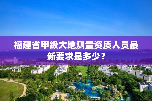 福建省甲级大地测量资质人员最新要求是多少?