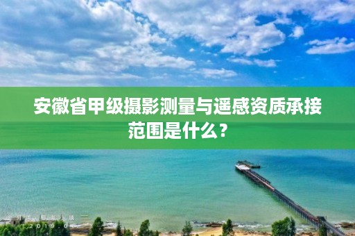 安徽省甲级摄影测量与遥感资质承接范围是什么?