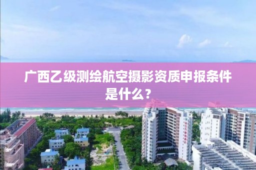 广西乙级测绘航空摄影资质申报条件是什么？