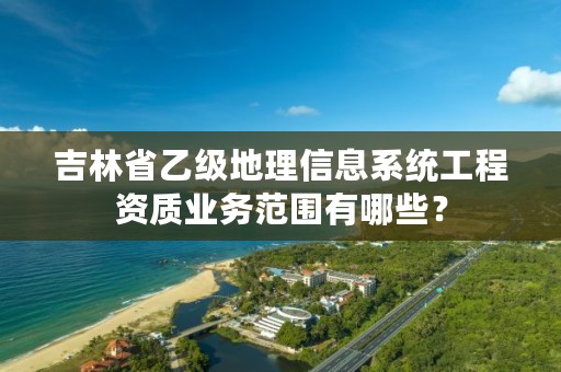 吉林省乙级地理信息系统工程资质业务范围有哪些？