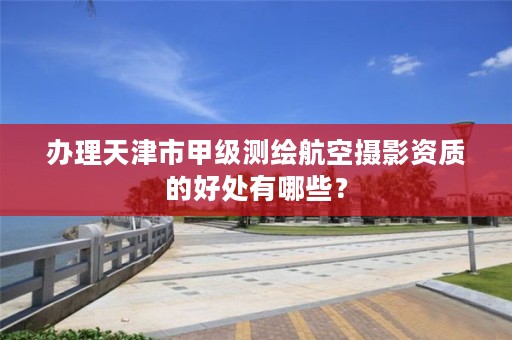 办理天津市甲级测绘航空摄影资质的好处有哪些?