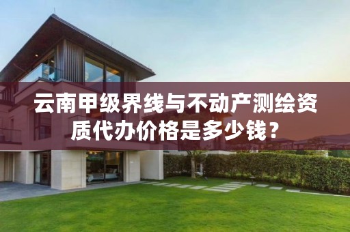 云南甲级界线与不动产测绘资质代办价格是多少钱？