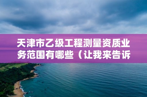 天津市乙级工程测量资质业务范围有哪些（让我来告诉你）