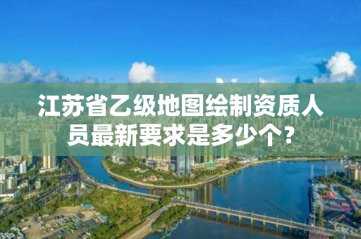 江苏省乙级地图绘制资质人员最新要求是多少个?